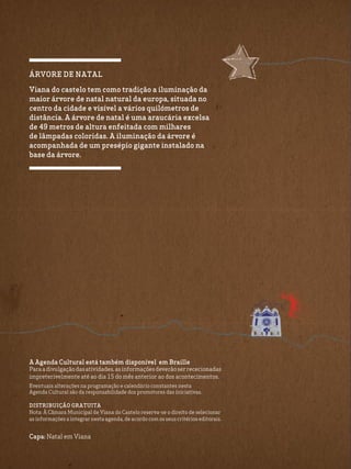Capa: Natal em Viana
A Agenda Cultural está também disponível em Braille
Paraadivulgaçãodasatividades,asinformaçõesdeverãoserrececionadas
impreterivelmente até ao dia 15 do mês anterior ao dos acontecimentos.
Eventuais alterações na programação e calendário constantes nesta
Agenda Cultural são da responsabilidade dos promotores das iniciativas.
Distribuição Gratuita
Nota: À Câmara Municipal de Viana do Castelo reserva-se o direito de selecionar
as informações a integrar nesta agenda, de acordo com os seus critérios editorais.
árvore de natal
Viana do castelo tem como tradição a iluminação da
maior árvore de natal natural da europa, situada no
centro da cidade e visível a vários quilómetros de
distância. A árvore de natal é uma araucária excelsa
de 49 metros de altura enfeitada com milhares
de lâmpadas coloridas. A iluminação da árvore é
acompanhada de um presépio gigante instalado na
base da árvore.
 