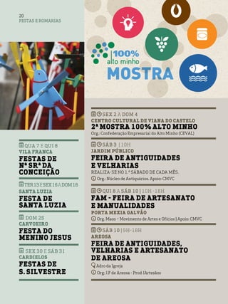 FESTAS E ROMARIAS
20
QUA 7 e QUI 8
Vila Franca
Festas de
Nª Srª da
Conceição
TER13eSEX16aDOM18
Santa Luzia
Festa de
Santa Luzia
DOM 25
Carvoeiro
Festa do
Menino Jesus
SEX 30 e SÁB 31
Cardielos
Festas de
S. Silvestre
SEX 2 a DOM 4
Centro Cultural de Viana do Castelo
2ª Mostra 100% Alto Minho
Org.: Confederação Empresarial do Alto Minho (CEVAL)
SÁB 3 | 10H
Jardim Público
Feira de Antiguidades
e Velharias
Realiza-se no 1.º sábado de cada mês.
Org.: Núcleo de Antiquários. Apoio: CMVC
QUI 8 A SÁB 10 | 10H -18H
FAM - Feira de Artesanato
e Manualidades
Porta Mexia Galvão
Org. Maos – Movimento de Artes e Ofícios | Apoio: CMVC
sáb 10 | 9h-18h
Areosa
Feira de Antiguidades,
Velharias e Artesanato
de Areosa
Adro da Igreja
Org: J.F de Areosa - Prod JArtesãos
 