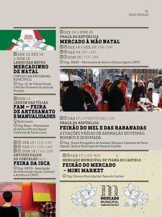SEX 16 a DOM 25
Praça da República
Mercado à Mão Natal
SEX 16 a SEX 23| 10h-19h
SÁB 24 | 9h-16h
DOM 25 | 15h-18h
Org.: MAOS – Movimento de Artes e Ofícios | Apoio: CMVC
SÁB 17 | a partir das 15h
Praça da República
Feirão do Mel e das Rabanadas
Atuações várias de animação do feirão,
bombos e queimada
Org.: Grupo Etnográfico de Areosa e Danças e Cantares de Perre
| Apoio: Câmara Municipal de Viana do Castelo
sáb 17 | 10h-13h
Mercado Municipal de Viana do Castelo
Feirão do Mercado
– Mini Market
Org: Câmara Municipal de Viana do Castelo
EXPO-FEIRAS
21
SÁB 10, SEX 16
A DOM 18
Largo das Neves
Mercadinho
de Natal
Consultar programa
específico.
Org.: J.F. de Vila de Punhe
e Núcleo Promotor do Auto da
Floripes
DOM 11
Jardim das Tílias
FAM — Feira
de Artesanato
eManualidades
Santa Luzia
Org. Maos – Movimento
de Artes e Ofícios | Apoio:
Confraria de Santa Luzia
SEX 16 | 21H-24H
SÁB 17 | 10H-24H
DOM 18 | 14H-18H
Antigos Paços
do Concelho (r/c)
Feira da Isca
Org.: AISCA - Associação
de Intervenção Social, Cultural
e Artística e CMVC
 