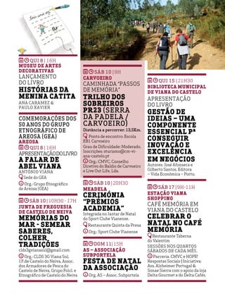 OUTRAS ATIVIDADES
23
OUTRAS ATIVIDADES
23
QUI 8 | 16h
Museu de Artes
Decorativas
Lançamento
do Livro
Histórias da
Menina Catita
Ana Caramez &
Paulo Xavier
Comemorações dos
50 anos do Grupo
Etnográfico de
Areosa (GEA)
Areosa
QUI 8 | 16h
Apresentaçãodolivro
A Falar de
Abel Viana
António Viana
Sede do GEA
Org.: Grupo Etnográfico
de Areosa (GEA)
SÁB 10 |10h30 - 17h
Junta de Freguesia
de Castelo de Neiva
Memórias do
Mar - Semear
Saberes,
Colher
Tradições
clds3gvianasul@gmail.com
Org.: CLDS 3G Viana Sul,
J.F.de Castelo do Neiva, Assoc.
dos Armadores de Pesca do
Castelo de Neiva, Grupo Folcl. e
Etnográfico de Castelo do Neiva
sáb 10 |9h
Carvoeiro
Caminhada “Passos
de Memória”
Trilho dos
Sobreiros
PR23 (Serra
da Padela /
Carvoeiro)
Distância a percorrer: 13,5Km.
Ponto de encontro: Escola
EB1 Carvoeiro
Grau de Dificuldade: Moderado.
Inscrições: sturismo@cm-vi-
ana-castelo.pt
Org.: CMVC, Conselho
Diretivo do Baldio de Carvoeiro
e Live Out Life, Lda.
SÁB 10 |20h30
Meadela
Cerimónia
“Prémios
Academia”
Integrada no Jantar de Natal
do Sport Clube Vianense.
Restaurante Quinta da Presa
Org.: Sport Clube Vianense
DOM 11|15h
AS – Associação
Subportela
Festa de Natal
da Associação
Org. AS – Assoc. Subportela
QUI 15 |21h30
Biblioteca Municipal
de Viana do Castelo
Apresentação
do livro
Gestão de
ideias – uma
componente
essencial pª
conseguir
inovação e
excelência
em negócios
Autores: José Afonseca e
Gilberto Santos. Editora
– Vida Económica – Porto.
SÁB 17 |9h-11H
Estação Viana
Shopping
Café Memória em
Viana do Castelo
Celebrar o
Natal no Café
Memória
Restaurante Taberna
do Valentim
Sessões nos quartos
sábados de cada mês.
Parceria: CMVC e HOPE!
Respostas Sociais | Iniciativa:
Ass. Alzheimer Portugal &
Sonae Sierra com o apoio da loja
Delta Gourmet e do Delta Cafés.
 