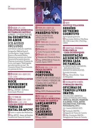 OUTRAS ATIVIDADES
2424
SÁB 17| 16h
Biblioteca Municipal
de Viana do Castelo
Apres. 2.ª edição de
Da Geometria
do Amor
(CD áudio
incluso)
António Carlos Santos
Fotografia: P&B de Paulo F.
Correia Apres.: Jorge Castelo
Branco e Fernando Melim.
Momentos musicais com Jaime
Parente & Fernando Amorim
(Poemas musicados). Projeção da
Curta-metragem “Madrugadas
que adormecem no mar”, do
Cineasta Ulisses Tirano baseada
em poemas do livro.
DOM 18 a QUI 22 |
15h-18H
EscoladeMúsicaZEPAM
Rock
Experience
Workshop
Org.: ZEPAM - Zé Pedro
Associação Musical
AtéTER20
SEG-sáb |10h-19h
DOM |14h-19H
Casa Malheiro Reimão
Venda de
Natal da APCVC
Junto a capela das Malheiras
Org.:APCVC-Assoc.deParalisia
Cerebral de Viana do Castelo
TER 20 a QUI 22
Representação
Presépio Vivo
pelos utentes da
APPACDM de Viana
do Castelo
TER 20 | 21h30
Seminário dos Passionistas
Barroselas
QUA 21 | 21h30
Salão Paroquial da Meadela
QUI 22 | 21h30
MosteirodeS.RomãodoNeiva
Org.: APPACDM de Viana do
Castelo. Apoio: CMVC
SEX 23 | 22h-1H
Praça da Erva
Consuma
Português
Oferta de Cocktails
com Vinho Verde de
Viana do Castelo
Concerto por
Melo D
Org.:CMVC/ProdutoresdeVinho
TER 27 | 18H
Biblioteca Municipal
de Viana do Castelo
Lançamento
do Tomo
50 (2016) -
Cadernos
Vianenses
Org.: CMVC
qui
Edifício Vila Rosa
Sessões
de Treino
Cognitivo
Participação gratuita.
Inscrições: Edifício Vila Rosa
(9h-13h) e das (14h-17h) | Org.:
CMVC
sextas-feiras
Dona Emília
- Casa de Hóspedes
Degustação
ao som do vinil
numa casa
de família
Alimentação saudável
- 80% biológica &
Produtos Biológicos.
Entrada limitada.
Org.: Dona Emília - Casa
de Hóspedes
Durante o mês
Fundação INATEL
Oficinas de
Tempos Livres
INATEL
Inscrições abertas
para diversas oficinas
(música, Inglês, Francês
e Alemão, Yoga, Artes
Decorativas, Pintura,
Fotografia, etc).
Inf.: Inatel (258 823 357)
Fundação INATEL -
Delegação de Viana do Castelo
Org.: Fundação INATEL -
Delegação de Viana do Castelo
 