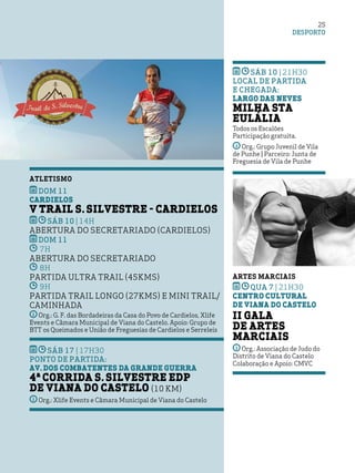 DESPORTO
25
SÁB 10 | 21h30
Local de partida
e Chegada:
Largo das Neves
Milha Sta
Eulália
Todos os Escalões
Participação gratuita.
Org.: Grupo Juvenil de Vila
de Punhe | Parceiro: Junta de
Freguesia de Vila de Punhe
ARTES MARCIAIS
qua 7 | 21h30
Centro Cultural
de Viana do Castelo
II Gala
de Artes
Marciais
Org.: Associação de Judo do
Distrito de Viana do Castelo
Colaboração e Apoio: CMVC
ATLETISMO
DOM 11
Cardielos
V Trail S. Silvestre - Cardielos
SÁB 10 | 14H
Abertura do Secretariado (Cardielos)
DOM 11
7h
Abertura do Secretariado
8h
Partida Ultra Trail (45kms)
9h
Partida Trail Longo (27kms) e Mini Trail/
Caminhada
Org.: G. F. das Bordadeiras da Casa do Povo de Cardielos, Xlife
Events e Câmara Municipal de Viana do Castelo. Apoio: Grupo de
BTT os Queimados e União de Freguesias de Cardielos e Serreleis
SÁB 17 | 17H30
Ponto de partida:
Av. dos Combatentes da Grande Guerra
4ª Corrida S. Silvestre EDP
de Viana do Castelo (10 Km)
Org.: Xlife Events e Câmara Municipal de Viana do Castelo
 
