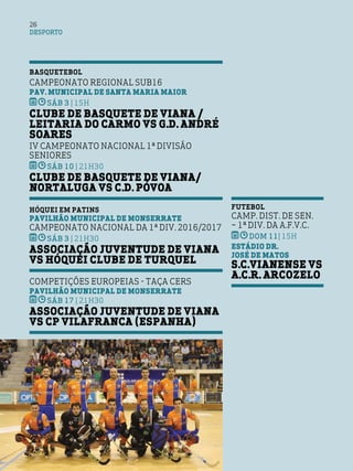 DESPORTO
26
BASQUETEBOL
Campeonato Regional Sub16
Pav. Municipal de Santa Maria Maior
SÁB 3 | 15h
Clube de Basquete de Viana /
Leitaria do Carmo vs G.D. André
Soares
IV Campeonato Nacional 1ª Divisão
Seniores
SÁB 10 | 21h30
Clube de Basquete de Viana/
NortAluga vs C.D. Póvoa
HÓQUEI EM PATINS
Pavilhão Municipal de Monserrate
Campeonato Nacional da 1ª Div. 2016/2017
SÁB 3 | 21h30
Associação Juventude de Viana
vs Hóquei Clube de Turquel
Competições Europeias - Taça Cers
Pavilhão Municipal de Monserrate
SÁB 17 | 21h30
Associação Juventude de Viana
vs CP Vilafranca (Espanha)
FUTEBOL
Camp. Dist. de Sen.
– 1ª Div. da A.F.V.C.
DOM 11| 15h
Estádio Dr.
José de Matos
S.C.VIANENSE vs
A.C.R. Arcozelo
 