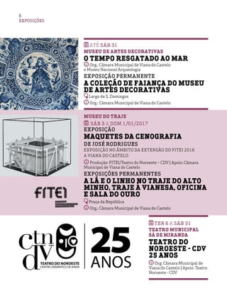 Até SÁB 31
Museu de Artes Decorativas 
O Tempo Resgatado ao Mar
Org.: Câmara Municipal de Viana do Castelo
e Museu Nacional Arqueologia
Exposição Permanente
A Coleção de Faiança do Museu
de Artes Decorativas
Largo de S. Domingos
Org.: Câmara Municipal de Viana do Castelo
Museu do Traje
SÁB 3 a DOM 1/01/2017
Exposição
Maquetes da Cenografia
de José Rodrigues
Exposição no âmbito da extensão do FITEI 2016
a Viana do Castelo
Produção: FITEI/Teatro do Noroeste – CDV | Apoio: Câmara
Municipal de Viana do Castelo
Exposições Permanentes
A Lã e o Linho no Traje do Alto
Minho, Traje à Vianesa, Oficina
e Sala do OurO
Praça da República	
Org.: Câmara Municipal de Viana do Castelo
EXPOSIÇÕES
6
ter 6 a sáb 31
teatro municipal
sá de miranda
teatro do
noroeste - cdv
25 anos
Org: Câmara Municipal de
Viana do Castelo | Apoio: Teatro
Noroeste - CDV
 