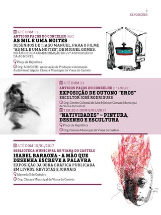 EXPOSIÇÕES
7
Até DOM 15/01/2017
Biblioteca Municipal de Viana do Castelo
Isabel Baraona - a mão que
desenha escreve a palavra
Exposição da obra gráfica publicada
em livros, revistas e jornais
Alameda 5 de Outubro
Org: Câmara Municipal de Viana do Castelo
ATÉ dom 11
Antigos Paços do Concelho (1º andar)
Exposição de Outono “Eros”
Escultor José Rodrigues
Org: Centro Cultural do Alto Minho e Câmara Municipal
de Viana do Castelo
TER 20 A dom 8/01/2017
“Natividades” – Pintura,
Desenho e Escultura
Praça da República
Org: Câmara Municipal de Viana do Castelo
ATÉ dom 11
Antigos Paços do Concelho (r/c)
As Mil e uma Noites
Desenhos de Tiago Manuel, para o filme
“As Mil e uma Noites”, de Miguel Gomes.
No âmbito da comemoração do 22º aniversário
da AO NORTE.
Praça da República
Org: AO NORTE - Associação de Produção e Animação
Audiovisual | Apoio: Câmara Municipal de Viana do Castelo
 