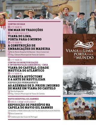 Centro de Mar
Até SÁB 31
Um Mar de Tradições
ATÉ qui 16/11/17
viana do lima,
porta para o mundo
Até SÁB 31
A Construção de
Embarcações de Madeira
Ré do Navio Hospital Gil Eannes - Doca Comercial
Org.: Câmara Municipal de Viana do Castelo
Até SÁB 31
Centro de Monitorização
e Interpretação Ambiental - CMIA
Viana do Castelo, Cidade
Náutica do Atlântico
Até SÁB 31
Floresta Autóctone
e a Arte de Reutilizar
Exposição Permanente
As Azenhas de D. Prior | Moinho
de Maré em Viana do Castelo
Rua da Argaçosa
Org.: Câmara Municipal de Viana do Castelo
Navio Hospital Gil Eannes
SEG 5 A DOM 15/01/2017
Exposição de Presépio na
Capela do Navio Gil Eannes
Integra o percurso de visita museológica do Navio.
Doca Comercial
Colaboração das Guias de Portugal
 