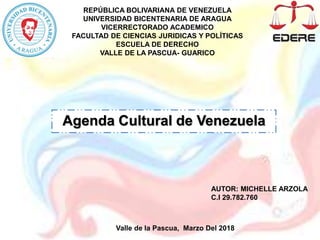REPÚBLICA BOLIVARIANA DE VENEZUELA
UNIVERSIDAD BICENTENARIA DE ARAGUA
VICERRECTORADO ACADEMICO
FACULTAD DE CIENCIAS JURIDICAS Y POLÍTICAS
ESCUELA DE DERECHO
VALLE DE LA PASCUA- GUARICO
Agenda Cultural de Venezuela
Valle de la Pascua, Marzo Del 2018
AUTOR: MICHELLE ARZOLA
C.I 29.782.760
 