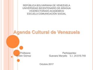 REPÚBLICA BOLIVARIANA DE VENEZUELA
UNIVERSIDAD BICENTENARIO DE ARAGUA
VICERECTORADO ACADEMICO
ESCUELA COMUNICACIÓN SOCIAL
Agenda Cultural de Venezuela
Profesora: Participantes:
Evelin Gómez Guevara Maryelis C.I. 24.619.749
Octubre 2017
 