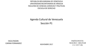 REPUBLICA BOLIVARIANA DE VENEZUELA
UNIVERSIDAD BICENTENARIA DE ARAGUA
FACULTAD DE CIENCIAS JURIDICAS Y POLITICAS
ESCUELA DE DERECHO
Agenda Cultural de Venezuela
Sección P1
PARTICIPANTE:
MAJURI C. BOLIVAR
C.I. 9.917.106NOVIEMBRE 2017
FACILITADOR:
CARINA FERNANDEZ
 