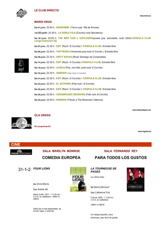LE CLUB DIRECTO
                                                                                                                www.leclub.co


             MARDI GRAS

             Día 01 junio: 22:00 h.: DIADERMIN (Tecno pop / Illa de Arousa)

             Día 02 junio: 22.30 h.: LA DOBLE FILA (Country rock/ Barcelona).

             Día 05 junio: 22.00 h: THE RIPE CON J. EXPLOSIÓN(power pop, psicodelia, rock/ USA)+CRÁPULA CLUB
             (Jorge Explosión Dj)

             Día 07 junio: 22.30 h.: EXIT (Rock / A Coruña) + CRÁPULA CLUB. Entrada libre.

             Día 08 junio: 22:30 h.: THE PEIXES (Versiones pop-rock/ A Coruña ). Entrada libre.

             Día 09 junio: 22.30 h.: DIRTY SOCKS (Rock/ Santiago de Compostela)

             Día 14 junio: 22.30 h.: EXIT (Rock / A Coruña) +CRÁPULA CLUB. Entrada libre

             Día 15 junio: 22:30 h.: ULRICA (Pop, neo-folk, post-rock/ A Coruña)

             Día 16 junio: 22.30 h: SABDIOS (Pop-rock/ A Coruña).

             Día 21 junio: 22:30 h.: EXIT (Rock / A Coruña) + CRÁPULA CLUB. Entrada libre.

             Día 22 junio: 22:30 h.: EL EXTRAÑO (Pop-rock / A Coruña)

             Día 28 junio: 22:30 h.: EXIT (Rock / A Coruña) + CRÁPULA CLUB. Entrada libre.

             Día 29 junio: 22:00 h.: CROSSROADS SESSIONS (Folk rock /A Coruña)

             Día 30 junio: 23:30 h.: RAMONS (Tributo a The Ramones/ Valencia)




                                                                                                        www.salamardigras.com

             OLA GREEN



             Sin programación

                                                                                                              www.olagreen.es




CINE
                      SALA MARILYN MONROE                                              SALA FERNANDO REY

                      COMEDIA EUROPEA                                   PARA TODOS LOS GUSTOS

            FOUR LIONS                                              LA TOURNEUSE DE
   31-1-2                                                           PAGES
                                                                    (La última nota)


            De Chris Morris
                                                                    De Denis Dercourt
            Con Arsher Ali
                                                                    Con Catherine Frot
            Reino Unido, 2011 - 1 h 43 min -
            V.O.S. en castellano - NRM 12                           Francia, 2005 - 1 h 28 min -
            AÑOS                                                    V.O.S. en castellano

                                                                    -NRM 13 AÑOS

            Sátira de lo más disparatada, de
            humor negro, y atrevida.
                                                                    Un trabajo pequeño, poco
                                                                    ambicioso, pero lleno de joyitas.
 