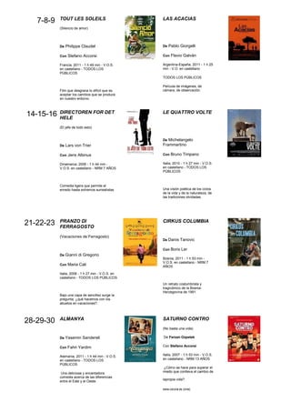 TOUT LES SOLEILS                        LAS ACACIAS
   7-8-9
           (Silencio de amor)




           De Philippe Claudel                     De Pablo Giorgelli

           Con Stefano Accorsi                     Con Flavio Galván

           Francia, 2011 - 1 h 49 min - V.O.S.     Argentina-España, 2011 - 1 h 25
           en castellano - TODOS LOS               min - V.O. en castellano
           PÚBLICOS
                                                   TODOS LOS PÚBLICOS

                                                   Película de imágenes, de
           Film que desgrana lo difícil que es     cámara, de observación.
           aceptar los cambios que se produce
           en nuestro entorno.



           DIRECTOREN FOR DET                      LE QUATTRO VOLTE
14-15-16   HELE
           (El jefe de todo esto)


                                                   De Michelangelo
           De Lars von Trier                       Frammartino

           Con Jens Albinus                        Con Bruno Timpano

           Dinamarca, 2006 - 1 h 44 min -          Italia, 2010 - 1 h 27 min - V.O.S.
           V.O.S. en castellano - NRM 7 AÑOS       en castellano - TODOS LOS
                                                   PÚBLICOS



           Comedia ligera que permite el
           enredo hasta extremos surrealistas.     Una visión poética de los ciclos
                                                   de la vida y de la naturaleza, de
                                                   las tradiciones olvidadas.




           PRANZO DI                               CIRKUS COLUMBIA
21-22-23   FERRAGOSTO
           (Vacaciones de Ferragosto)
                                                   De Danis Tanovic

                                                   Con Boris Ler
           De Gianni di Gregorio
                                                   Bosnia, 2011 - 1 h 53 min -
                                                   V.O.S. en castellano - NRM 7
           Con Maria Cali
                                                   AÑOS

           Italia, 2008 - 1 h 27 min - V.O.S. en
           castellano - TODOS LOS PÚBLICOS
                                                   Un retrato costumbrista y
                                                   tragicómico de la Bosnia-
                                                   Herzegovina de 1991.
           Bajo una capa de sencillez surge la
           pregunta, ¿qué hacemos con los
           abuelos en vacaciones?.



           ALMANYA                                 SATURNO CONTRO
28-29-30
                                                   (No basta una vida)

           De Yasemin Sandereli                    De Ferzan Ozpetek

           Con Fahri Yardim                        Con Stefano Accorsi

           Alemania, 2011 - 1 h 44 min - V.O.S.    Italia, 2007 - 1 h 53 min - V.O.S.
           en castellano - TODOS LOS               en castellano - NRM 13 AÑOS
           PÚBLICOS
                                                   ¿Cómo se hace para superar el
            Una deliciosa y encantadora            miedo que conlleva el cambio de
           comedia acerca de las diferencias
                                                   lapropia vida?
           entre el Este y el Oeste.

                                                   www.coruna.es (cine)
 