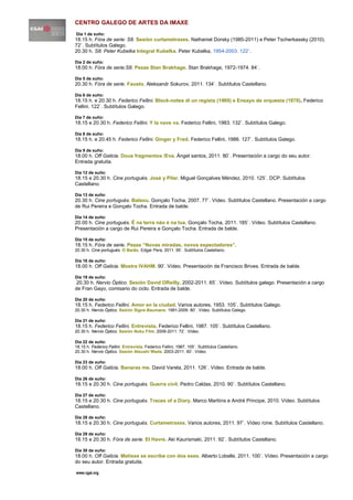 CENTRO GALEGO DE ARTES DA IMAXE
Día 1 de xuño:
18.15 h. Fóra de serie: S8. Sesión curtametraxes. Nathaniel Dorsky (1985-2011) e Peter Tscherkassky (2010).
72`. Subtítulos Galego.
20.30 h. S8: Peter Kubelka Integral Kubelka. Peter Kubelka, 1954-2003. 122`.

Día 2 de xuño:
18.00 h. Fóra de serie:S8. Pezas Stan Brakhage. Stan Brakhage, 1972-1974. 84`.

Día 5 de xuño:
20.30 h. Fóra de serie. Fausto. Aleksandr Sokurov, 2011. 134`. Subtítulos Castellano.

Día 6 de xuño:
18.15 h. e 20.30 h. Federico Fellini. Block-notes di un regista (1969) e Ensayo de orquesta (1978). Federico
Fellini. 122`. Subtítulos Galego.

Día 7 de xuño:
18.15 e 20.30 h. Federico Fellini. Y la nave va. Federico Fellini, 1983. 132`. Subtítulos Galego.

Día 8 de xuño:
18.15 h. e 20.45 h. Federico Fellini. Ginger y Fred. Federico Fellini, 1986. 127`. Subtítulos Galego.

Día 9 de xuño:
18.00 h. Off Galicia. Dous fragmentos /Eva. Ángel santos, 2011. 80`. Presentación a cargo do seu autor.
Entrada gratuita.

Día 12 de xuño:
18.15 e 20.30 h. Cine portugués. José y Pilar. Miguel Gonçalves Méndez, 2010. 125`. DCP. Subtítulos
Castellano.

Día 13 de xuño:
20.30 h. Cine portugués. Balaou. Gonçalo Tocha, 2007. 77`. Vídeo. Subtítulos Castellano. Presentación a cargo
de Rui Pereira e Gonçalo Tocha. Entrada de balde.

Día 14 de xuño:
20.00 h. Cine portugués. É na terra nào é na lua. Gonçalo Tocha, 2011. 185`. Vídeo. Subtítulos Castellano.
Presentación a cargo de Rui Pereira e Gonçalo Tocha. Entrada de balde.

Día 15 de xuño:
18.15 h. Fóra de serie. Pezas “Novas miradas, novos espectadores”.
20.30 h. Cine portugués. O Barâo. Edgar Pera, 2011. 95`. Subtítulos Castellano.

Día 16 de xuño:
18.00 h. Off Galicia. Mostra IVAHM. 90’. Vídeo. Presentación de Francisco Brives. Entrada de balde.

Día 19 de xuño:
 20.30 h. Nervio Óptico. Sesión David OReilly. 2002-2011. 65`. Vídeo. Subtítulos galego. Presentación a cargo
de Fran Gayo, comisario do ciclo. Entrada de balde.

Día 20 de xuño:
18.15 h. Federico Fellini. Amor en la ciudad. Varios autores, 1953. 105`. Subtítulos Galego.
20.30 h. Nervio Óptico. Sesión Signe Baumane. 1991-2009. 80`. Vídeo. Subtítulos Galego.

Día 21 de xuño:
18.15 h. Federico Fellini. Entrevista. Federico Fellini, 1987. 105`. Subtítulos Castellano.
20.30 h. Nervio Óptico. Sesión Nuku Film. 2009-2011. 72`. Vídeo.

Día 22 de xuño:
18.15 h. Federico Fellini. Entrevista. Federico Fellini, 1987. 105`. Subtítulos Castellano.
20.30 h. Nervio Óptico. Sesión Atsushi Wada. 2003-2011. 60`. Vídeo.

Día 23 de xuño:
18.00 h. Off Galicia. Banaras me. David Varela, 2011. 126`. Vídeo. Entrada de balde.

Día 26 de xuño:
18.15 e 20.30 h. Cine portugués. Guerra civil. Pedro Caldas, 2010. 90`. Subtítulos Castellano.

Día 27 de xuño:
18.15 e 20.30 h. Cine portugués. Traces of a Diary. Marco Martiins e André Principe, 2010. Vídeo. Subtítulos
Castellano.

Día 28 de xuño:
18.15 e 20.30 h. Cine portugués. Curtametraxes. Varios autores, 2011. 97`. Vídeo /cine. Subtítulos Castellano.

Día 29 de xuño:
18.15 e 20.30 h. Fóra de serie. El Havre. Aki Kaurismaki, 2011. 92`. Subtítulos Castellano.

Día 30 de xuño:
18.00 h. Off Galicia. Matisse se escribe con dos eses. Alberto Lobelle, 2011. 100`. Vídeo. Presentación a cargo
do seu autor. Entrada gratuita.

www.cgai.org
 