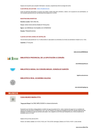 Espacio de encuentro para compartir información, recursos y experiencias entre los amigos del cómic.

         CLUB VIRTUAL DE LECTURA www.virtualectura.es

         Grupo de personas aficionadas a la lectura que utilizan nuestro blog para comentar y valorar, con la ayuda de una coordinadora, un
         libro prestado gratuitamente por las Bibliotecas Municipales de A Coruña.




         MUESTRAS BIBLIOGRÁFICAS

         Estudios Locales: Cien años de...

         Fórum: Libros Cons-ciencia (hasta el 16 de junio)

         Ágora: Las bibliotecas municipales con el Alzhéimer

         Rosales: Petas(din)versos




         CLUB DE LECTURA JUVENIL DE CASTRILLÓN

         Club de lectura para jóvenes de 12 a 13 años donde en cada sesión se comentará y/o se hará una actividad en relación con un libro.

         Castrillón: 21 de junio




                                                                                                                  www.coruna.es/bibliotecas



         BIBLIOTECA PROVINCIAL DE LA DIPUTACIÓN A CORUÑA


                                                                                                                      www.bibliotecaspublicas.es




         BIBLIOTECA NODAL DA CORUÑA MIGUEL GONZÁLEZ GARCÉS


                                                                                                                        rbgalicia.xunta.es/coruna

         BIBLIOTECA REAL ACADEMIA GALEGA




                                                                                                                     www.realacademiagalega.org




MUSEOS
         CASA MUSEO MARIA PITA


         "Auga para Etiopía" da ONG IMPLICADAS no desenvolvemento.




         Exposición que reivindica a desigualdade na xestión da auga nos países do Sur, onde a carencia de auga non é un problema de
         carencia de recursos senón de distribución e uso. (son as mulleres e as nenas as encargadas de percorrer grandes distancias para
         abastecer ás familias da auga que precisan para pasar o día, cargando uns 25 litros que transportan por un terreo escabroso só
         accesible a pé ou en mula)




         Desde el 04 ao 30 de xuño de 2012.

         Horario: de martes a sábado: de 10.30 a 14.00 y de 17.30 a 20.00; domingos y festivos: de 10.30 a 14.00 h. Lunes cerrado.




                                                                                                                      www.coruna.es (María Pita)
 