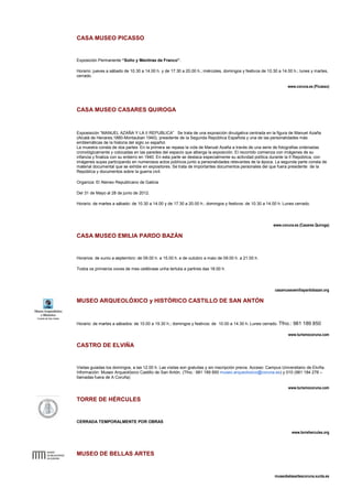 CASA MUSEO PICASSO


Exposición Permanente “Soño y Mentiras de Franco”.

Horario: jueves a sábado de 10.30 a 14.00 h. y de 17.30 a 20.00 h.; miércoles, domingos y festivos de 10.30 a 14.00 h.; lunes y martes,
cerrado.

                                                                                                                   www.coruna.es (Picasso)




CASA MUSEO CASARES QUIROGA


Exposisicón “MANUEL AZAÑA Y LA II REPUBLICA” Se trata de una exposición divulgativa centrada en la figura de Manuel Azaña
(Alcalá de Henares,1880-Montauban 1940), presidente de la Segunda República Española y una de las personalidades más
emblemáticas de la historia del siglo xx español.
La muestra consta de dos partes: En la primera se repasa la vida de Manuel Azaña a través de una serie de fotografias ordenadas
cronológicamente y colocadas en las paredes del espacio que alberga la exposición. El recorrido comienza con imágenes de su
infancia y finaliza con su entierro en 1940. En esta parte se destaca especialmente su actividad política durante la II República, con
imágenes suyas participando en numerosos actos públicos junto a personalidades relevantes de la época. La segunda parte consta de
material documental que se exhibe en expositores. Se trata de importantes documentos personales del que fuera presidente de la
República y documentos sobre la guerra civil.

Organiza: El Ateneo Republicano de Galicia

Del 31 de Mayo al 28 de junio de 2012.

Horario: de martes a sábado: de 10.30 a 14.00 y de 17.30 a 20.00 h.; domingos y festivos: de 10.30 a 14.00 h. Lunes cerrado.




                                                                                                           www.coruna.es (Casares Quiroga)

CASA MUSEO EMILIA PARDO BAZÁN


Horarios: de xunio a septembro: de 09.00 h. a 15.00 h. e de outubro a maio de 09.00 h. a 21.00 h.

Todos os primeiros xoves de mes celébrase unha tertulia a partires das 18.00 h.




                                                                                                            casamuseoemiliapardobazan.org

MUSEO ARQUEOLÓXICO y HISTÓRICO CASTILLO DE SAN ANTÓN


Horario: de martes a sábados: de 10.00 a 19.30 h.; domingos y festivos: de 10.00 a 14.30 h. Lunes cerrado. Tfno.: 981 189 850

                                                                                                                   www.turismocoruna.com

CASTRO DE ELVIÑA


Visitas guiadas los domingos, a las 12.00 h. Las visitas son gratuitas y sin inscripción previa. Acceso: Campus Universitario de Elviña.
Información: Museo Arqueolóxico Castillo de San Antón. (Tfno.: 981 189 850 museo.arqueoloxico@coruna.es) y 010 (981 184 278 –
llamadas fuera de A Coruña)

                                                                                                                   www.turismocoruna.com

TORRE DE HÉRCULES


CERRADA TEMPORALMENTE POR OBRAS

                                                                                                                     www.torrehercules.org




MUSEO DE BELLAS ARTES


                                                                                                            museobelasartescoruna.xunta.es
 