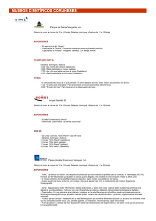 MUSEOS CIENTÍFICOS CORUÑESES



                            Parque de Santa Margarita, s/n

         Abierto de lunes a viernes de 10 a 18 horas. Sábados, domingos y festivos de 11 a 19 horas.




         EXPOSICIONES

                - "El asombro de Mr. Darwin"
                - "Palabras de la Ciencia". Exposición interactiva sobre actualidad científica.
                - "Capturando lo invisible". Fotografía científica. Luis Monje Arenas.




         PLANETARIO DIGITAL

                Sábados, domingos y festivos
                12.00 h La noche del vampiro (castellano)
                13.00 h Noite estrelada no museo (galego)
                17.00 h La niña que sabía caminar al revés (Castellano)
                18.00 h Noche estrellada en el museo (Castellano)

         OTROS

                 "El cielo está más cerca de lo que piensas". El último sábado de mes, doble sesión de planetario en directo:
                11.00 "El cielo para enterados". Para profundizar en los conocimientos astronómicos.
                12.00 "El cielo del mes". Para iniciarse en la observación del cielo.




                           Angel Rebollo 91

         Abierto de lunes a viernes de 10 a 18 horas. Sábados, domingos y festivos de 11 a 19 horas.




         EXPOSICIONES

                - "Eureka! Creatividad y ciencia"
                - "Homínidos y Homínidas. La familia presumida"




         CINE 3D

                - De lunes a viernes, "SOS Planet" a las 18 horas
                - Sábados, domingos y festivos:
                12 horas: "SOS Planet" (castellano)
                13 horas: "Wild Safari (gallego)
                17 horas: "SOS Planet" (gallego)
                18 horas: "Wild Safari" (castellano)




                          Paseo Alcalde Francisco Vázquez, 34

         Abierto de lunes a viernes de 10 a 18 horas. Sábados, domingos y festivos de 11 a 20 horas.

         EXPOSICIONES

                - "SINC: La ciencia es noticia". Una exposición producida por la Fundación Española para la Ciencia y la Tecnología (FECYT),
                formada por 50 fotonoticias que ilustran la ciencia que ha llegado a los medios de comunicación. Hasta el 24 de junio
                - El tanque cilíndrico de la sala Maremagnum alojará en estos meses una población de sepias.
                - Nuevo acuario de fauna profunda con corales y fauna de aguas frías. Con la colaboración del Instituto Español de
                Oceanografía.

                - Zona-i. Espacio para recibir información, realizar actividades, y sobre todo votar y opinar sobre cuestiones científicas que
                afectan a su vida cotidiana. Todo eso con una infraestructura moderna, utilizando herramientas tecnológicas y digitales.
                - Oceanosfera. En una esfera de gran diámetro instalada en la sala Maremagnum el público puede ver presentaciones de
                fenómenos oceanográficos que suceden a escala global: impacto del cambio climático, corrientes, migraciones de animales
                marinosŠ
                - "Charca de las Caricias". Instalación en la sala Maremagnum que combina diferentes recursos: un acuario con animales vivos
                que los visitantes pueden tocar, una pantalla gigante, un ordenador, microscopios y lupas binoculares.
                - "Farmacuáticos. La botica del mar" Exposición sobre los medicamentos de origen marino y los seres vivos que los producen.
                En la sala Humboldt.
 