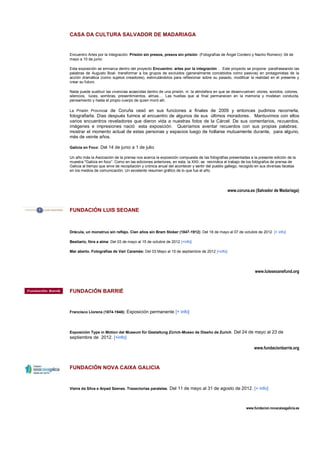 CASA DA CULTURA SALVADOR DE MADARIAGA


Encuentro Artes por la Integración. Prisión sin presos, presos sin prisión (Fotografías de Ángel Cordero y Nacho Romero): 04 de
mayo a 10 de junio

Esta exposición se emnarca dentro del proyecto Encuentro: artes por la integración . Este proyecto se propone -parafraseando las
palabras de Augusto Boal- transformar a los grupos de excluidos (generalmente concebidos como pasivos) en protagonistas de la
acción dramática (como sujetos creadores), estimulándolos para reflexionar sobre su pasado, modificar la realidad en el presente y
crear su futuro.

Nada puede sustituir las vivencias acaecidas dentro de una prisión, ni la atmósfera en que se desenvuelven: olores, sonidos, colores,
silencios, luces, sombras, presentimientos, almas… Las huellas que al final permanecen en la memoria y modelan conducta,
pensamiento y hasta el propio cuerpo de quien moró allí.

La Prisión Provincial de Coruña cesó en sus funciones a finales de 2009 y entonces pudimos recorrerla,
fotografiarla. Días después fuimos al encuentro de algunos de sus últimos moradores. Mantuvimos con ellos
varios encuentros reveladores que dieron vida a nuestras fotos de la Cárcel. De sus comentarios, recuerdos,
imágenes e impresiones nació esta exposición. Queríamos aventar recuerdos con sus propias palabras;
mostrar el momento actual de estas personas y espacios luego de hollarse mutuamente durante, para alguno,
más de veinte años.

Galicia en Foco: Del 14 de junio a 1 de julio

Un año más la Asociación de la prensa nos acerca la exposición compuesta de las fotografías presentadas a la presente edición de la
muestra "Galicia en foco”. Como en las ediciones anteriores, en esta, la XXII, se reivindica el trabajo de los fotógrafos de prensa de
Galicia al tiempo que sirve de recopilación y crónica anual del acontecer y sentir del pueblo gallego, recogido en sus diversas facetas
en los medios de comunicación. Un excelente resumen gráfico de lo que fue el año.




                                                                                              www.coruna.es (Salvador de Madariaga)



FUNDACIÓN LUIS SEOANE



Drácula, un monstruo sin reflejo. Cien años sin Bram Stoker (1847-1912): Del 18 de mayo al 07 de octubre de 2012 [+ info]

Bestiario, fóra a alma: Del 03 de mayo al 15 de octubre de 2012 [+info]

Mar aberto. Fotografías de Vari Caramés: Del 03 Mayo al 15 de septiembre de 2012 [+info]




                                                                                                              www.luisseoanefund.org



FUNDACIÓN BARRIÉ


Francisco Llorens (1874-1948): Exposición permanente [+ info]




Exposición Type in Motion del Museum für Gestaltung Zürich-Museo de Diseño de Zurich. Del 24 de mayo al 23 de
septiembre de 2012. [+info]

                                                                                                              www.fundacionbarrie.org



FUNDACIÓN NOVA CAIXA GALICIA


Vieira da Silva e Arpad Szenes. Traxectorias paralelas. Del 11 de mayo al 31 de agosto de 2012. [+ info]




                                                                                                         www.fundacion.novacaixagalicia.es
 