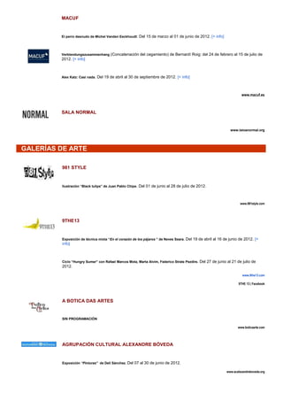 MACUF


         El perro desnudo de Michel Vanden Eeckhoudt: Del 15 de marzo al 01 de junio de 2012. [+ info]




         Verblendungszusammenhang (Concatenación del cegamiento) de Bernardí Roig: del 24 de febrero al 15 de julio de
         2012. [+ info]



         Alex Katz: Casi nada. Del 19 de abril al 30 de septiembre de 2012. [+ info]




                                                                                                                     www.macuf.es



         SALA NORMAL


                                                                                                              www.istoenormal.org




GALERÍAS DE ARTE

         981 STYLE


         Ilustración “Black tulips” de Juan Pablo Chipe. Del 01 de junio al 28 de julio de 2012.




                                                                                                                    www.981style.com




         9THE13


         Exposición de técnica mixta “En el corazón de los pájaros ” de Neves Seara. Del 19 de abril al 16 de junio de 2012. [+
         info]



         Ciclo “Hungry Sumer” con Rafael Marcos Mota, Marta Alvim, Federico Strate Pezdire. Del 27 de junio al 21 de julio de
         2012.

                                                                                                                     www.9the13.com

                                                                                                                   9THE 13 | Facebook




         A BOTICA DAS ARTES


         SIN PROGRAMACIÓN

                                                                                                                  www.boticaarte.com




         AGRUPACIÓN CULTURAL ALEXANDRE BÓVEDA


         Exposición “Pinturas” de Deli Sánchez. Del 07 al 30 de junio de 2012.

                                                                                                           www.acalexandreboveda.org
 