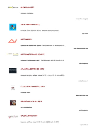ALEN KLASS ART


CERRADO POR OBRAS




                                                                                  www.alenklass.es/la-galeria




ARGA PRIMERA PLANTA


Fondos de galería de pintores de Arga. Del 09 al 30 de junio de 2012.

                                                                                                www.arga.es




ARTE IMAGEN


Exposición de pintura Nolo Suárez: Del 02 de junio al 04 de julio de 2012.

                                                                               www.galeriarteimagen.com



ARTE MANZ ESPACIO DE ARTE


Exposición “Surrealismo de Chelin”. Del 02 de mayo al 30 de junio de 2012.

                                                                                         www.artemanz.com




ATLÁNTICA CENTRO DE ARTE


Exposición de pintura de Oscar Cabana. Del 25 e mayo al 25 de julio de 2012.




                                                                                      www.atlantica-arte.com




COLECCIÓN AN ESPACIO ARTE


Fondos de galería.

                                                                                   www.coleccionan.com



GALERÍA BOTICA DEL ARTE


SIN PROGRAMACIÓN

                                                                                         www.boticaarte.com




GALERÍA MORET ART


Exposción de Alfonso Costa. Del 08 de junio al 20 de julio de 2012.

                                                                                          www.moretart.com
 