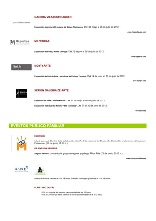 GALERIA VILASECO HAUSER


          Exposición de pintura El instante de Stefan Kleinhanns. Del 04 mayo al 06 de julio de 2012.

                                                                                                                  www.vilasecohauser.com




          MILPEDRAS


          Exposición de Feito y Rafael Canogar. Del 22 de juni al 28 de julio de 2012.

                                                                                                                       www.milpedras.com




          MONTYARTE


          Exposición de Xoti de Luis y escultura de Enrique Tenreiro . Del 14 de junio al 30 de julio de 2012.

                                                                                                                         www.monty4.com




          XERION GALERIA DE ARTE


          Exposicón de José Lorenzo Macías. Del 11 de mayo al 04 de junio de 2012.

          Exposición de Eduardo Malvehy “Mis ciudades”. Del 07 al 30 de junio de 2012.

                                                                                                                            www.xerion.es




EVENTOS PÚBLICO FAMILIAR

          EXCURSIÓN

          Infantil y Juvenil: Dentro de la celebración del Año Internacional del Desarrollo Sostenible visitaremos el Acuarium
          Finisterrae. (26 de junio, 17:30 h.)

          OS XOVES NA SAGRADA

          Sagrada Familia: concierto del grupo senegalés y gallego África Fête (21 de junio, 20:00 h.)

                                                                                                                 www.coruna.es/bibliotecas




          Abierto de lunes a viernes de 10 a 18 horas. Sábados, domingos y festivos de 11 a 19 horas.




          PLANETARIO DIGITAL

                 12.00 h La noche del vampiro (recomendado de 4 a 10 años)
                 17.00 h La niña que sabía caminar al revés (recomendado de 6 a 12 años)
 