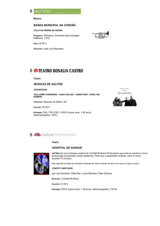 8
    Música

    BANDA MUNICIPAL DA CORUÑA
    CICLO OS VENRES NO ÁGORA

    Programa: Olympica; Concierto para trompeta;
    Kallaicos; 1.812

    Hora: 20.00 h.

    Dirección: José Luis Represas




8
    Teatro

    MÚSICAS DE SALITRE

    aCadaCanto

    GUILLERME FERNÁNDEZ - GUADI GALEGO - XABIER DÍAZ - XOSÉ LOIS
    ROMERO

    Promotor: Músicas de Salitre, SC

    Función: 20.30 h.

    Entradas: 6’00, 7’00, 9’00, 13’00 € (carne xove, + 65 anos,
    desempregados, -20%)




8
                        Teatro

                        HOSPITAL DE SANGUE

                        ESTREA da nova entrega creativa de Confetti Brothers Productions que porá en escena a cinco
                        personaxes encerrados nunha residencia. Para que o espectador disfrute, sufra e morra
                        durante 75 minutos.

                        Esta segunda montaxe da compañía meterase de cheo no xénero de terror, sin recurrir ó soez e ó gore.

                        CONFETTI BROTHERS

                        con Luis Quinteiro, Willy Eter, Lucía Sánchez, Paku Granxa

                        Dirección: Confetti Brothers

                        Función: 21.00 h.

                        Entradas: 9’00 € (carne xove, + 65 anos, desempregados, 7’00 €)
 