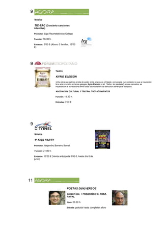 9
     Música

     TIC-TAC (Concierto canciones
     infantiles)

     Promotor: Liga Reumatolóxica Galega

     Función: 18.30 h.

     Entradas: 5’00 € (Abono 3 familiar, 12’00
     €)




9
                          Teatro

                          KYRIE ELEISÓN
                           Unha obra que satiriza a loita de poder entre a Igrexa e o Estado, enmarcada nun contexto no que a Inquisición
                          fai a súa incursión en terras galegas. Kyrie Eleisón (v.lat. “Señor, ten piedade”) amosa osmedos, as
                          inquedanzas e as relacións entre todos os escalafóns da estructura xerárquica da época.

                          ASOCIACIÓN CULTURAL Y TEATRAL TROTACONVENTOS

                          Función: 19.30 h.

                          Entradas: 3’00 €




9

     Música

     1ª KISS PARTY

     Promotor: Alejandro Barreiro Barral

     Función: 21.00 h.

     Entradas: 10’00 € (Venta anticipada 8’00 €, hasta día 8 de
     junio)




11
                                      POETAS DI(N)VERSOS

                                       SUDEEP SEN + FRANCISCO X. FDEZ.
                                      NAVAL

                                       Hora: 20.30 h.

                                      Entrada: gratuita hasta completar aforo
 