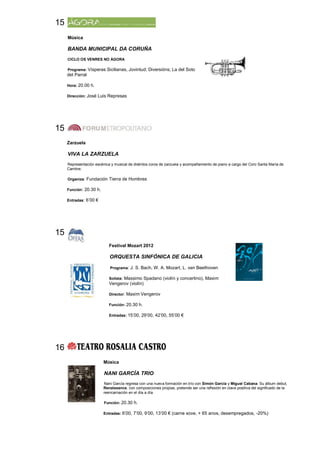 15
     Música

     BANDA MUNICIPAL DA CORUÑA
     CICLO OS VENRES NO ÁGORA

     Programa: Vísperas Sicilianas, Jovintud; Diversións; La del Soto
     del Parral

     Hora: 20.00 h.

     Dirección: José Luis Represas




15
     Zarzuela

     VIVA LA ZARZUELA
     Representación escénica y musical de distintos coros de zarzuela y acompañamiento de piano a cargo del Coro Santa María de
     Cambre.

     Organiza: Fundación Tierra de Hombres

     Función: 20.30 h.

     Entradas: 6’00 €




15
                            Festival Mozart 2012

                            ORQUESTA SINFÓNICA DE GALICIA

                             Programa: J. S. Bach, W. A. Mozart, L. van Beethoven

                            Solista: Massimo Spadano (violín y concertino), Maxim
                            Vengerov (violín)

                            Director: Maxim Vengerov

                            Función: 20.30 h.

                            Entradas: 15’00, 29’00, 42’00, 55’00 €




16
                         Música

                         NANI GARCÍA TRIO
                         Nani García regresa con una nueva formación en trío con Simón García y Miguel Cabana. Su álbum debut,
                         Renaissance, con composiciones propias, pretende ser una reflexión en clave positiva del significado de la
                         reencarnación en el día a día.

                         Función: 20.30 h.

                         Entradas: 6’00, 7’00, 9’00, 13’00 € (carne xove, + 65 anos, desempregados, -20%)
 