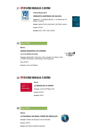 21
                         Festival Mozart 2012

                         ORQUESTA SINFÓNICA DE GALICIA

                         Programa: F. X. Wolfgang Mozart, L. van Beethoven, M.
                         Glinka, J. Brahms

                         Solistas: Iagoba Fanlo (violonchelo), Iván Martín (piano)

                         Función: 20.30 h.

                         Entradas: 8’00, 12’00, 14’00, 20’00 €




22
     Música

     BANDA MUNICIPAL DA CORUÑA
     CICLO OS VENRES NO ÁGORA

     Programa: Marinarella; Cape Horn; Nas montañas de Galicia; Suite
     on Celtic Folk Songs; Los Burladores; Jota Aragonesa

     Hora: 20.00 h.

     Dirección: Juan Lois Diéguez




26
                           Danza

                           LA MAGIA DE LA DANZA

                           Promotor: Carmen Mª Mejuto Vila

                           Función: 20.00 h.

                           Entradas: 4’00 €




28
     Música

     IV PASARELA DE MODA TORRE DE HÉRCULES

     Promotor: Instituto de Estudios Torre de Hércules

     Función: 20.00 h.

     Entrada: libre hasta completar capacidad
 