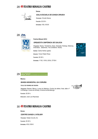 28
                                Danza

                                GALA ESCUELA DE DANZA DRUIDA

                                Promotor: Druida Danza

                                Función: 20.30 h.

                                Entradas: 4’00, 6’00 €




28
                          Festival Mozart 2012

                              ORQUESTA SINFÓNICA DE GALICIA

                          Programa: Davey, Terashima, Gaos, Sarasate, Rodrigo, Moloney,
                          Amenábar, Sakamoto, The Chieftains, Núñez

                          Solista: Carlos Núñez (gaita)

                          Director: Víctor Pablo Pérez

                          Función: 20.30 h.

                          Entradas: 11’00, 15’00, 20’00, 27’50 €




29
     Música

     BANDA MUNICIPAL DA CORUÑA
     CICLO OS VENRES NO ÁGORA

     Programa: Dolmen; Bénnu; Luces do Atlántico; Contos da aldeia; Xota; allán nº
     3 & falango; Crema de Whisky; A lenda de Montelongo

     Función: 20.00 h.

     Dirección: José Luis Represas




30
     Danza

     CENTRO DANZA L'ATELIER

     Promotor: Datae Coruña, SL

     Función: 20.30 h.

     Entradas: 4’00, 6’00 €
 