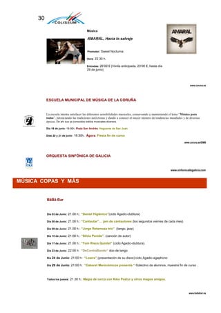 30

                                          Música

                                          AMARAL, Hacia lo salvaje


                                          Promotor: Sweet Nocturna

                                          Hora: 22.30 h.

                                          Entradas: 26’00 € (Venta anticipada, 23’00 €, hasta día
                                          29 de junio)



                                                                                                                         www.coruna.es




           ESCUELA MUNICIPAL DE MÚSICA DE LA CORUÑA


           La escuela intenta satisfacer las diferentes sensibilidades musicales, conservando y manteniendo el lema “Música para
           todos”, potenciando las tradiciones autóctonas y dando a conocer el mayor número de tendencias mundiales y de diversas
           épocas. De ahí sus ya conocidos estilos musicales diversos.

           Día 18 de junio: 19:00h: Plaza San Andrés: Hogueras de San Juan

           Días 20 y 21 de junio: 16:30h: Ágora: Fiesta fin de curso

                                                                                                                     www.coruna.es/EMM




           ORQUESTA SINFÓNICA DE GALICIA


                                                                                                          www.sinfonicadegalicia.com


MÚSICA COPAS Y MÁS


           BâBâ Bar


           Día 03 de Junio: 21.00 h.: “Daniel Higiénico”(ciclo Agadic-clubtura)

           Día 08 de Junio: 21.00 h.: “Cantautar”… jam de cantautores (los segundos viernes de cada mes)

           Día 09 de Junio: 21.00 h.: “Jorge Retamoza trío” (tango, jazz)

           Día 10 de Junio: 21:00 h.: “Silvia Penide”. (canción de autor)

           Día 17 de Junio: 21.00 h.: “Tom Risco Quintet” (ciclo Agadic-clubtura).

           Día 23 de Junio: 22:00 h: “DeContraBando” dúo de tango

           Día 24 de Junio: 21:00 h: “Loaira” (presentación de su disco) ciclo Agadic-agaphono

           Día 29 de Junio: 21:00 h: “Cabaret Manicómicos presenta.” Colectivo de alumnos, muestra fin de curso .




           Todos los jueves: 21.30 h.: Magia de cerca con Kiko Pastur y otros magos amigos.




                                                                                                                        www.bababar.es
 