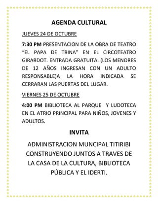 AGENDA CULTURAL
JUEVES 24 DE OCTUBRE
7:30 PM PRESENTACION DE LA OBRA DE TEATRO
“EL PAPA DE TRINA” EN EL CIRCOTEATRO
GIRARDOT. ENTRADA GRATUITA. (LOS MENORES
DE 12 AÑOS INGRESAN CON UN ADULTO
RESPONSABLE)A LA HORA INDICADA SE
CERRARAN LAS PUERTAS DEL LUGAR.
VIERNES 25 DE OCTUBRE
4:00 PM BIBLIOTECA AL PARQUE Y LUDOTECA
EN EL ATRIO PRINCIPAL PARA NIÑOS, JOVENES Y
ADULTOS.

INVITA
ADMINISTRACION MUNCIPAL TITIRIBI
CONSTRUYENDO JUNTOS A TRAVES DE
LA CASA DE LA CULTURA, BIBLIOTECA
PÚBLICA Y EL IDERTI.

 