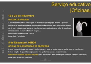 Serviço educativo
                                                                                            |Oficinas|
na biblioteca acontece…


                          16 a 20 de Novembro
                          OFICINA DE ORIGAMI
                          A oficina de ORIGAMI é uma viagem ao mundo mágico do papel durante a qual vais
                          conhecer as potencialidades de uma folha lisa ou estampada, baça ou brilhante, branca
                          ou de cor e vais aprender a arte de transformar, com paciência, uma folha de papel num
                          simples animal ou num sofisticado chapéu…
                          Público Alvo: Pré-Escolar e 1º Ciclo
                          Local: Sala Polivalente



                          5 de Dezembro, 09H30
                          OFICINA DE CONSTRUÇÃO DE ADEREÇOS
                          O lema e o ponto de partida para o trabalho vai ser… nada se perde, nada se ganha, tudo se transforma…
                          Coisas simples do quotidiano e já usadas vão ganhar nova vida e personalidade…
                          Público Alvo: Famílias e público em geral (para inscrições e mais informações contacte o Serviço Educativo)
                          Local: Sala do Serviço Educativo
 