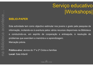 Serviço educativo
                                                                           |Workshops|
na biblioteca acontece…


                          BIBLIO-PAPER

                          Esta actividade tem como objectivo estimular nos jovens o gosto pela pesquisa da
                          informação, incitando-os à aventura pelos vários recursos disponíveis na Biblioteca
                          e conduzindo-os, em espírito de cooperação e entreajuda, à resolução de
                          problemas que exercitem a memória e a aprendizagem.
                          Marcação prévia.


                          Público-alvo: alunos do 1º e 2º Ciclos e famílias
                          Local: Sala Infantil
 