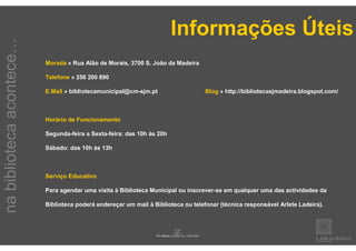 Informações Úteis
na biblioteca acontece…


                          Morada » Rua Alão de Morais, 3700 S. João da Madeira

                          Telefone » 256 200 890

                          E.Mail » bibliotecamunicipal@cm-sjm.pt                  Blog » http://bibliotecasjmadeira.blogspot.com/



                          Horário de Funcionamento

                          Segunda-feira a Sexta-feira: das 10h às 20h

                          Sábado: das 10h às 13h



                          Serviço Educativo

                          Para agendar uma visita à Biblioteca Municipal ou inscrever-se em qualquer uma das actividades da

                          Biblioteca poderá endereçar um mail à Biblioteca ou telefonar (técnica responsável Arlete Ladeira).
 