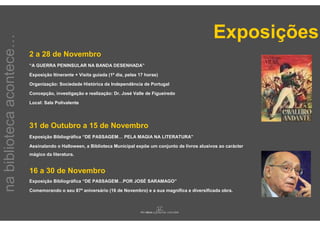 Exposições
na biblioteca acontece…

                          2 a 28 de Novembro
                          “A GUERRA PENINSULAR NA BANDA DESENHADA”

                          Exposição Itinerante + Visita guiada (1º dia, pelas 17 horas)

                          Organização: Sociedade Histórica da Independência de Portugal

                          Concepção, investigação e realização: Dr. José Valle de Figueiredo

                          Local: Sala Polivalente




                          31 de Outubro a 15 de Novembro
                          Exposição Bibliográfica “DE PASSAGEM… PELA MAGIA NA LITERATURA”

                          Assinalando o Halloween, a Biblioteca Municipal expõe um conjunto de livros alusivos ao carácter
                          mágico da literatura.


                          16 a 30 de Novembro
                          Exposição Bibliográfica “DE PASSAGEM…POR JOSÉ SARAMAGO”

                          Comemorando o seu 87º aniversário (16 de Novembro) e a sua magnífica e diversificada obra.
 