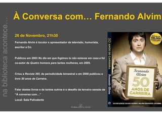 À Conversa com… Fernando Alvim
na biblioteca acontece…



                          26 de Novembro, 21h30
                          Fernando Alvim é locutor e apresentador de televisão, humorista,
                          escritor e DJ.



                          Publicou em 2003 No dia em que fugimos tu não estavas em casa e foi
                          co-autor de Quatro homens para tantas mulheres, em 2005.



                          Criou a Revista 365, de periodicidade bimestral e em 2008 publicou o
                          livro 50 anos de Carreira.



                          Falar destes livros e de tantos outros é o desafio da terceira sessão de
                          “À conversa com…”

                          Local: Sala Polivalente
 