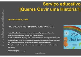 Serviço educativo
                                              |Queres Ouvir uma História?|
na biblioteca acontece…



                          21 de Novembro, 11h00


                          PIPO E O ARCO-ÍRIS e oficina DO CONE SAI O RATO


                          No dia 21 de Outubro vamos contar a história de Pipo, um ratinho muito
                          envergonhado que queria brincar com a Micas e o Gui.
                          Escrito por Elizabeth Baguley, este é um livro com uma mensagem muito especial
                          para as crianças envergonhadas e através do qual vamos aprender que a amizade
                          não exige nada em troca… somos especiais por aquilo que somos!
                          A seguir vamos todos aprender a fazer pequenos ratitos em cartolina e feltro!
                          Não faltes!

                          Público-alvo: Família
                          Local: Sala do Serviço Educativo
 