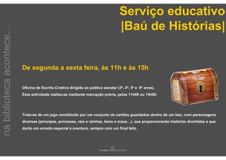 Serviço educativo
                                                                                    |Baú de Histórias|
na biblioteca acontece…




                          De segunda a sexta feira, às 11h e às 15h

                          Oficina de Escrita Criativa dirigida ao público escolar (3º, 4º, 5º e 6º anos).
                          Esta actividade realiza-se mediante marcação prévia, pelas 11h00 ou 15h00.




                          Trata-se de um jogo constituído por um conjunto de cartões guardados dentro de um baú, com personagens
                          diversas (príncipes, princesas, reis e rainhas, bons e maus…), que proporcionarão histórias divertidas e que
                          darão um enredo especial à aventura, sempre com um final feliz.
 
