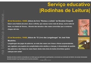 Serviço educativo
                                                                                         |Rodinhas de Leitura|
na biblioteca acontece…



                           09 de Novembro, 14h00, leitura do livro “Romeu e Julieta” de Nicoleta Cinquetti
                           Esta é uma história de amor, doce e infinita, que nasceu numa roda de dança, numa noite de
                           festa, na cidade de Verona... Através dos séculos e das vozes comovidas que a contaram,
                           chegou até nós.




                           23 de Novembro, 14h00, leitura de “O Livro das Lengalengas” de José Viale
                           Moutinho.
                           Lengalengas são jogos de palavras, as mais das vezes com rimas e ritmos surpreendentes,
                           que registam uma espécie de cumplicidade entre adultos e crianças. A diversidade do sentido
                           das palavras e das frases às vezes fazem desta mão-cheia de textos divertidos quebra-
                           cabeças sem saída!


                          Sessões de leitura colectiva conduzidas por um leitor-guia que estimulará os participantes a envolverem-se construção da história. As escolas interessadas
                          deverão proceder à sua inscrição junto do serviço educativo.
 
