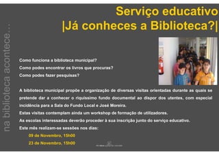 Serviço educativo
                                               |Já conheces a Biblioteca?|
na biblioteca acontece…




                          Como funciona a biblioteca municipal?
                          Como podes encontrar os livros que procuras?
                          Como podes fazer pesquisas?


                          A biblioteca municipal propõe a organização de diversas visitas orientadas durante as quais se
                          pretende dar a conhecer o riquíssimo fundo documental ao dispor dos utentes, com especial
                          incidência para a Sala do Fundo Local e José Moreira.
                          Estas visitas contemplam ainda um workshop de formação de utilizadores.
                          As escolas interessadas deverão proceder à sua inscrição junto do serviço educativo.
                          Este mês realizam-se sessões nos dias:
                              09 de Novembro, 15h00
                              23 de Novembro, 15h00
 