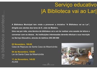 Serviço educativo
                                                           |A Biblioteca vai ao Lar|
na biblioteca acontece…



                          A Biblioteca Municipal tem vindo a promover a iniciativa “A Biblioteca vai ao Lar”,
                          dirigida aos utentes dos lares de S. João da Madeira.
                          Uma vez por mês, uma técnica da biblioteca vai a um lar realizar uma sessão de leitura e
                          conversar com os idosos. As instituições interessadas deverão efectuar a sua inscrição
                          no Serviço Educativo, através do telefone 256 200 890


                          03 Novembro, 16h30
                          Casa de Repouso da Santa Casa da Misericórdia

                          04 de Novembro, 15h00
                          Lar da Santa Casa da Misericórdia

                          11 de Novembro, 14h30
                          ACAIS
 