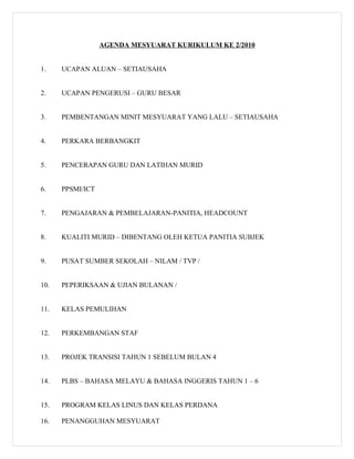 AGENDA MESYUARAT KURIKULUM KE 2/2010


1.    UCAPAN ALUAN – SETIAUSAHA


2.    UCAPAN PENGERUSI – GURU BESAR


3.    PEMBENTANGAN MINIT MESYUARAT YANG LALU – SETIAUSAHA


4.    PERKARA BERBANGKIT


5.    PENCERAPAN GURU DAN LATIHAN MURID


6.    PPSMI/ICT


7.    PENGAJARAN & PEMBELAJARAN-PANITIA, HEADCOUNT


8.    KUALITI MURID – DIBENTANG OLEH KETUA PANITIA SUBJEK


9.    PUSAT SUMBER SEKOLAH – NILAM / TVP /


10.   PEPERIKSAAN & UJIAN BULANAN /


11.   KELAS PEMULIHAN


12.   PERKEMBANGAN STAF


13.   PROJEK TRANSISI TAHUN 1 SEBELUM BULAN 4


14.   PLBS – BAHASA MELAYU & BAHASA INGGERIS TAHUN 1 – 6


15.   PROGRAM KELAS LINUS DAN KELAS PERDANA

16.   PENANGGUHAN MESYUARAT
 