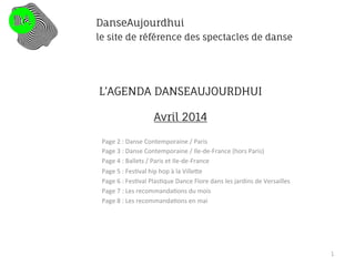 L’AGENDA DANSEAUJOURDHUI
Avril 2014
Page	
  2	
  :	
  Danse	
  Contemporaine	
  /	
  Paris	
  
Page	
  3	
  :	
  Danse	
  Contemporaine	
  /	
  Ile-­‐de-­‐France	
  (hors	
  Paris)	
  
Page	
  4	
  :	
  Ballets	
  /	
  Paris	
  et	
  Ile-­‐de-­‐France	
  
Page	
  5	
  :	
  Fes@val	
  hip	
  hop	
  à	
  la	
  VilleDe	
  
Page	
  6	
  :	
  Fes@val	
  Plas@que	
  Dance	
  Flore	
  dans	
  les	
  jardins	
  de	
  Versailles	
  
Page	
  7	
  :	
  Les	
  recommanda@ons	
  du	
  mois	
  
Page	
  8	
  :	
  Les	
  recommanda@ons	
  en	
  mai	
  
	
  
	
  
	
  
	
  
	
  
	
  
1
DanseAujourdhui
le site de référence des spectacles de danse
 