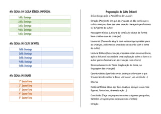 º ESCALA DA ESCOLA BÍBLICA DOMINICAL
1º Domingo
2º Domingo
3º Domingo
4º Domingo
5º Domingo
º ESCALA DO CULTO INFANTIL
1º Domingo
2º Domingo
3º Domingo
4º Domingo
5º Domingo
º ESCALA DO ENSAIO
1ª Sexta-Feira
2ª Sexta-Feira
3ª Sexta-Feira
4ª Sexta-Feira
5ª Sexta-Feira
Programação do Culto Infantil
Início (Logo após o Ministério de Louvor)
Oração (Momento em que as crianças se dão conta que o
culto começou, deve ser uma oração clara pela professora
ou dirigente do culto)
Passagem Bíblica (Leitura do versículo-chave de forma
bem criativa com as crianças)
Louvores (Momento alegre com músicas apropriadas para
as crianças, pelo menos uma delas de acordo com o tema
do culto)
Leitura Bíblica (As crianças precisam estar em reverência,
após a leitura é necessária uma explicação sobre o livro e o
autor para a familiarizar as crianças com o livro)
Desenvolvimento do Tema (explicação do tema, na
linguagem das crianças)
Oportunidades (período em as crianças oferecem o que
trouxeram de melhor a Deus, um louvor, um versículo ...)
Oferta
História Bíblica (deve ser bem criativa, sempre inove. Use
figuras, fantoches, dramatização ...)
Conclusão (Faça um pequeno resumo e algumas perguntas,
também um apelo pelas crianças não crentes)
Oração
 