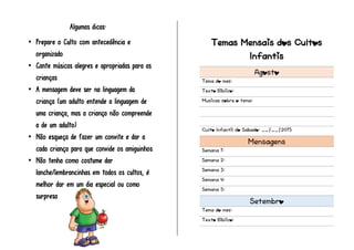 Algumas dicas:
 Prepare o Culto com antecedência e
organizado
 Cante músicas alegres e apropriadas para as
crianças
 A mensagem deve ser na linguagem da
criança (um adulto entende a linguagem de
uma criança, mas a criança não compreende
a de um adulto)
 Não esqueça de fazer um convite e dar a
cada criança para que convide os amiguinhos
 Não tenha como costume dar
lanche/lembrancinhas em todos os cultos, é
melhor dar em um dia especial ou como
surpresa
Temas Mensais dos Cultos
Infantis
Agosto
Tema do mes:
Texto Biblico:
Musicas sobre o tema:
Culto Infantil do Sabado: __/__/2015
Mensagens
Semana 1:
Semana 2:
Semana 3:
Semana 4:
Semana 5:
Setembro
Tema do mes:
Texto Biblico:
 