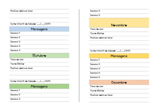Musicas sobre o tema:
Culto Infantil do Sabado: __/__/2015
Mensagens
Semana 1:
Semana 2:
Semana 3:
Semana 4:
Semana 5:
Outubro
Tema do mes:
Texto Biblico:
Musicas sobre o tema:
Culto Infantil do Sabado: __/__/2015
Mensagens
Semana 1:
Semana 2:
Semana 3:
Semana 4:
Semana 5:
Novembro
Tema do mes:
Texto Biblico:
Musicas sobre o tema:
Culto Infantil do Sabado: __/__/2015
Mensagens
Semana 1:
Semana 2:
Semana 3:
Semana 4:
Semana 5:
Dezembro
Tema do mes:
Texto Biblico:
Musicas sobre o tema:
 