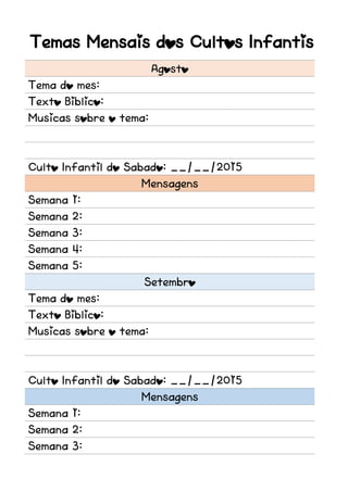 Temas Mensais dos Cultos Infantis
Agosto
Tema do mes:
Texto Biblico:
Musicas sobre o tema:
Culto Infantil do Sabado: __/__/2015
Mensagens
Semana 1:
Semana 2:
Semana 3:
Semana 4:
Semana 5:
Setembro
Tema do mes:
Texto Biblico:
Musicas sobre o tema:
Culto Infantil do Sabado: __/__/2015
Mensagens
Semana 1:
Semana 2:
Semana 3:
 