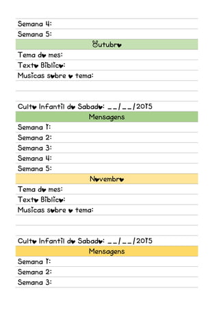 Semana 4:
Semana 5:
Outubro
Tema do mes:
Texto Biblico:
Musicas sobre o tema:
Culto Infantil do Sabado: __/__/2015
Mensagens
Semana 1:
Semana 2:
Semana 3:
Semana 4:
Semana 5:
Novembro
Tema do mes:
Texto Biblico:
Musicas sobre o tema:
Culto Infantil do Sabado: __/__/2015
Mensagens
Semana 1:
Semana 2:
Semana 3:
 