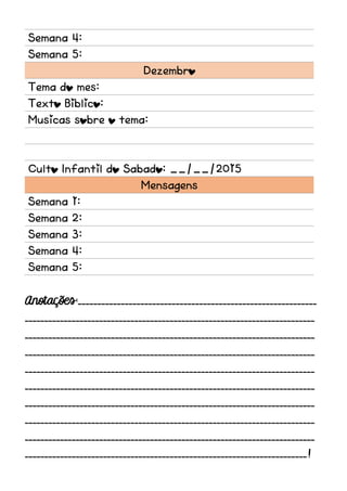 Semana 4:
Semana 5:
Dezembro
Tema do mes:
Texto Biblico:
Musicas sobre o tema:
Culto Infantil do Sabado: __/__/2015
Mensagens
Semana 1:
Semana 2:
Semana 3:
Semana 4:
Semana 5:
Anotações:_____________________________________________________________
__________________________________________________________________________
__________________________________________________________________________
__________________________________________________________________________
__________________________________________________________________________
__________________________________________________________________________
__________________________________________________________________________
__________________________________________________________________________
__________________________________________________________________________
________________________________________________________________________!
 