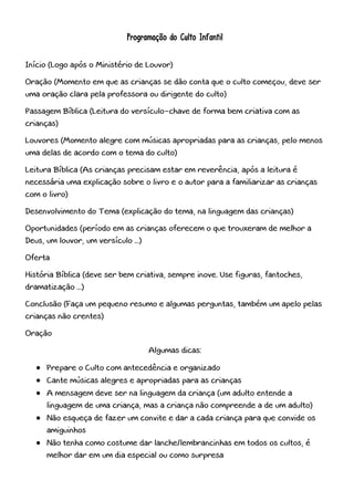 Programação do Culto Infantil
Início (Logo após o Ministério de Louvor)
Oração (Momento em que as crianças se dão conta que o culto começou, deve ser
uma oração clara pela professora ou dirigente do culto)
Passagem Bíblica (Leitura do versículo-chave de forma bem criativa com as
crianças)
Louvores (Momento alegre com músicas apropriadas para as crianças, pelo menos
uma delas de acordo com o tema do culto)
Leitura Bíblica (As crianças precisam estar em reverência, após a leitura é
necessária uma explicação sobre o livro e o autor para a familiarizar as crianças
com o livro)
Desenvolvimento do Tema (explicação do tema, na linguagem das crianças)
Oportunidades (período em as crianças oferecem o que trouxeram de melhor a
Deus, um louvor, um versículo ...)
Oferta
História Bíblica (deve ser bem criativa, sempre inove. Use figuras, fantoches,
dramatização ...)
Conclusão (Faça um pequeno resumo e algumas perguntas, também um apelo pelas
crianças não crentes)
Oração
Algumas dicas:
 Prepare o Culto com antecedência e organizado
 Cante músicas alegres e apropriadas para as crianças
 A mensagem deve ser na linguagem da criança (um adulto entende a
linguagem de uma criança, mas a criança não compreende a de um adulto)
 Não esqueça de fazer um convite e dar a cada criança para que convide os
amiguinhos
 Não tenha como costume dar lanche/lembrancinhas em todos os cultos, é
melhor dar em um dia especial ou como surpresa
 