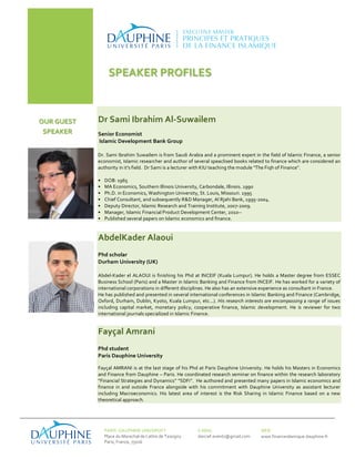 SPEAKER 
PROFILES 
Dr 
Sami 
Ibrahim 
Al-­‐Suwailem 
Senior 
Economist 
Islamic 
Development 
Bank 
Group 
Dr. 
Sami 
Ibrahim 
Suwailem 
is 
from 
Saudi 
Arabia 
and 
a 
prominent 
expert 
in 
the 
field 
of 
Islamic 
Finance, 
a 
senior 
economist, 
Islamic 
researcher 
and 
author 
of 
several 
speaclised 
books 
related 
to 
finance 
which 
are 
considered 
an 
authority 
in 
it's 
field. 
Dr 
Sami 
is 
a 
lecturer 
with 
KIU 
teaching 
the 
module 
"The 
Fiqh 
of 
Finance". 
• DOB: 
1965 
• MA 
Economics, 
Southern 
Illinois 
University, 
Carbondale, 
Illinois. 
1990 
• Ph.D. 
in 
Economics, 
Washington 
University, 
St. 
Louis, 
Missouri. 
1995 
• Chief 
Consultant, 
and 
subsequently 
R&D 
Manager, 
Al 
Rjahi 
Bank, 
1995-­‐2004. 
• Deputy 
Director, 
Islamic 
Research 
and 
Training 
Institute, 
2007-­‐2009. 
• Manager, 
Islamic 
Financial 
Product 
Development 
Center, 
2010-­‐-­‐ 
• Published 
several 
papers 
on 
Islamic 
economics 
and 
finance. 
AbdelKader 
Alaoui 
Phd 
scholar 
Durham 
University 
(UK) 
Abdel-­‐Kader 
el 
ALAOUI 
is 
finishing 
his 
Phd 
at 
INCEIF 
(Kuala 
Lumpur). 
He 
holds 
a 
Master 
degree 
from 
ESSEC 
Business 
School 
(Paris) 
and 
a 
Master 
in 
Islamic 
Banking 
and 
Finance 
from 
INCEIF. He 
has 
worked 
for 
a 
variety 
of 
international 
corporations 
in 
different 
disciplines. 
He 
also 
has 
an 
extensive 
experience 
as 
consultant 
in 
France. 
He 
has 
published 
and 
presented 
in 
several 
international 
conferences 
in 
Islamic 
Banking 
and 
Finance 
(Cambridge, 
Oxford, 
Durham, 
Dublin, 
Kyoto, 
Kuala 
Lumpur, 
etc...). 
His 
research 
interests 
are 
encompassing 
a 
range 
of 
issues 
including 
capital 
market, 
monetary 
policy, 
cooperative 
finance, 
Islamic 
development. 
He 
is 
reviewer 
for 
two 
international 
journals 
specialized 
in 
Islamic 
Finance. 
OUR 
GUEST 
SPEAKER 
Fayçal 
Amrani 
Phd 
student 
Paris 
Dauphine 
University 
Fayçal 
AMRANI 
is 
at 
the 
last 
stage 
of 
his 
Phd 
at 
Paris 
Dauphine 
University. 
He 
holds 
his 
Masters 
in 
Economics 
and 
Finance 
from 
Dauphine 
– 
Paris. 
He 
coordinated 
research 
seminar 
on 
finance 
within 
the 
research 
laboratory 
“Financial 
Strategies 
and 
Dynamics” 
“SDFi”. 
He 
authored 
and 
presented 
many 
papers 
in 
Islamic 
economics 
and 
finance 
in 
and 
outside 
France 
alongside 
with 
his 
commitment 
with 
Dauphine 
University 
as 
assistant 
lecturer 
including 
Macroeconomics. 
His 
latest 
area 
of 
interest 
is 
the 
Risk 
Sharing 
in 
Islamic 
Finance 
based 
on 
a 
new 
theoretical 
approach. 
PARIS 
-­‐DAUPHINE 
UNIVERSITY 
Place 
du 
Marechal 
de 
Lattre 
de 
Tassigny 
Paris, 
France, 
75016 
E-­‐MAIL 
darcief.events@gmail.com 
WEB 
www.financeislamique.dauphine.fr 
